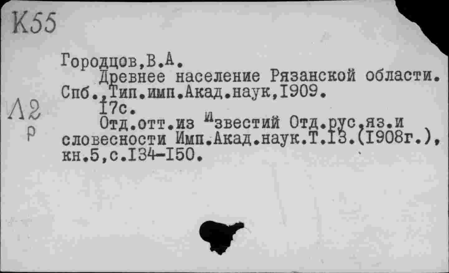 ﻿К55
Л2
р
Городцов,В.А.
Древнее население Рязанской области. Спб..Тип.имп.Акад.наук,1909.
f?c.
Отд.отт.из Известий Отд.рус.яз.и словесности Имп.Акад.наук.Т.13.(1908г.), кн.5,с.134-150.